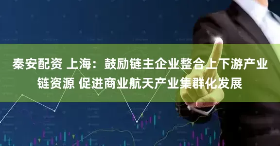 秦安配资 上海：鼓励链主企业整合上下游产业链资源 促进商业航天产业集群化发展
