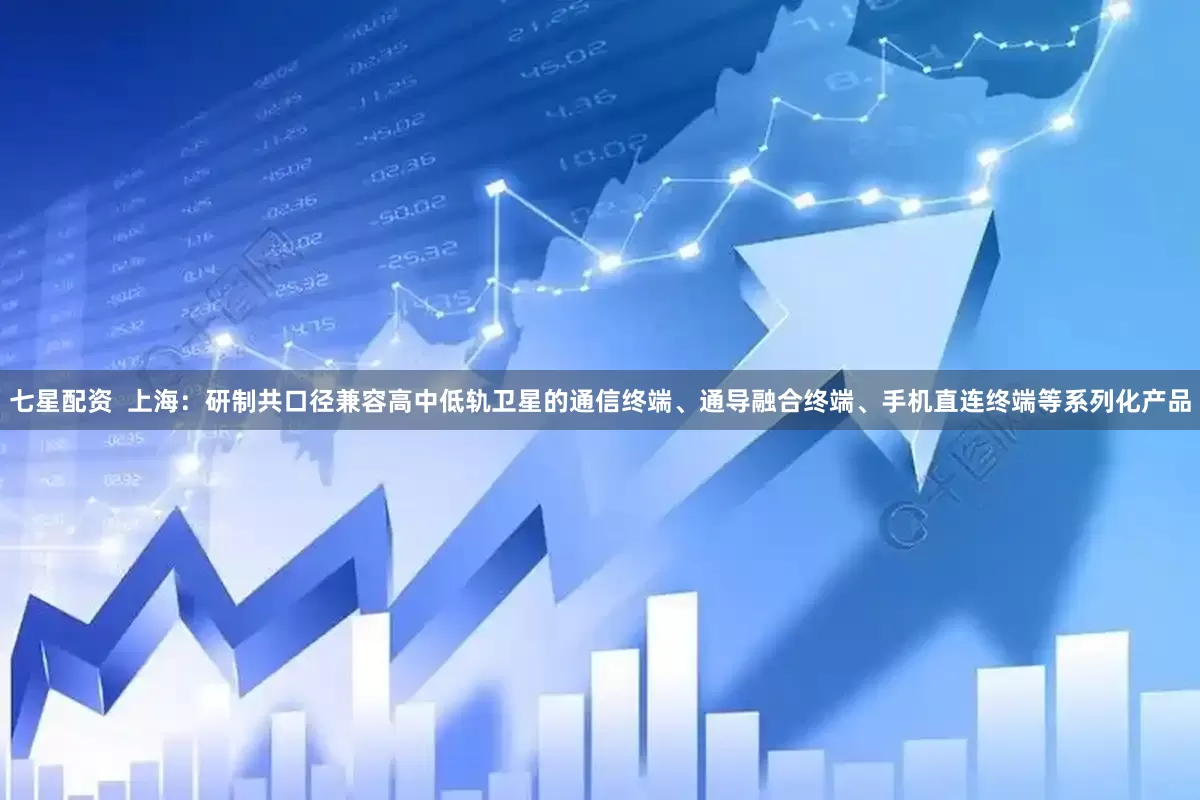 七星配资  上海：研制共口径兼容高中低轨卫星的通信终端、通导融合终端、手机直连终端等系列化产品