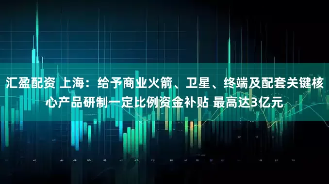 汇盈配资 上海：给予商业火箭、卫星、终端及配套关键核心产品研制一定比例资金补贴 最高达3亿元