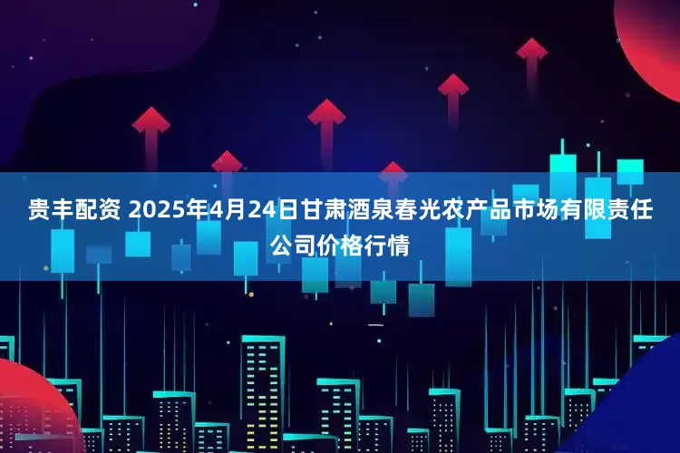 贵丰配资 2025年4月24日甘肃酒泉春光农产品市场有限责任公司价格行情