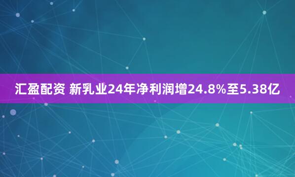 汇盈配资 新乳业24年净利润增24.8%至5.38亿