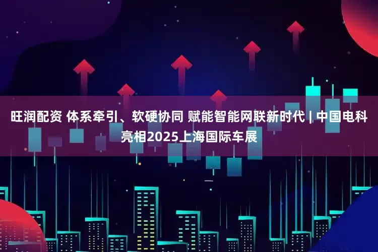 旺润配资 体系牵引、软硬协同 赋能智能网联新时代 | 中国电科亮相2025上海国际车展