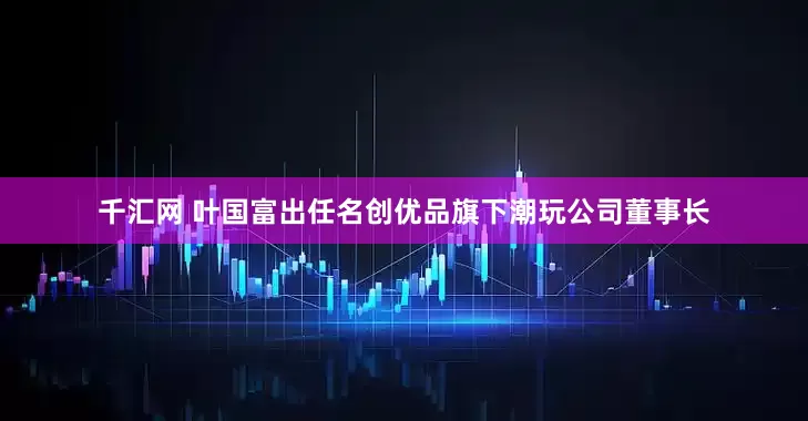 千汇网 叶国富出任名创优品旗下潮玩公司董事长
