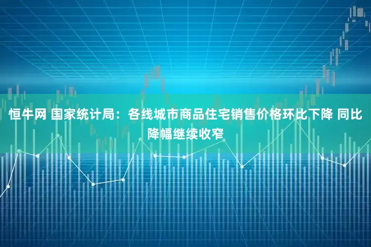 恒牛网 国家统计局：各线城市商品住宅销售价格环比下降 同比降幅继续收窄