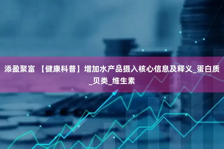 添盈聚富 【健康科普】增加水产品摄入核心信息及释义_蛋白质_贝类_维生素