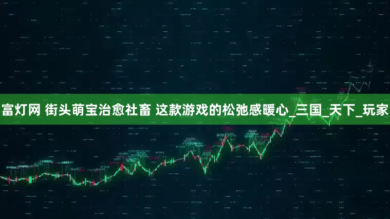 富灯网 街头萌宝治愈社畜 这款游戏的松弛感暖心_三国_天下_玩家
