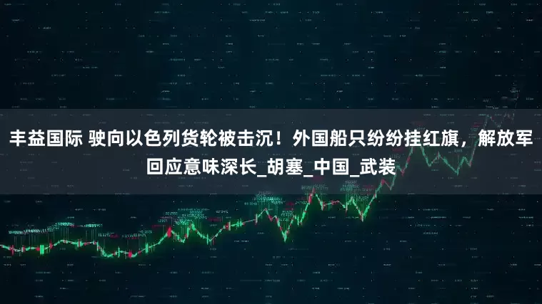 丰益国际 驶向以色列货轮被击沉！外国船只纷纷挂红旗，解放军回应意味深长_胡塞_中国_武装