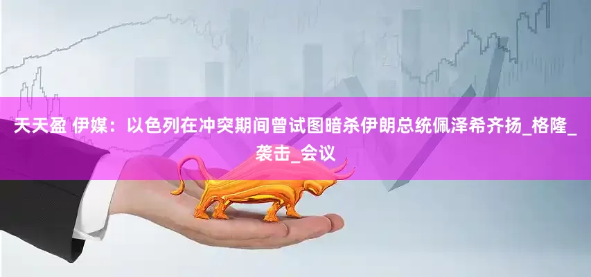 天天盈 伊媒：以色列在冲突期间曾试图暗杀伊朗总统佩泽希齐扬_格隆_袭击_会议