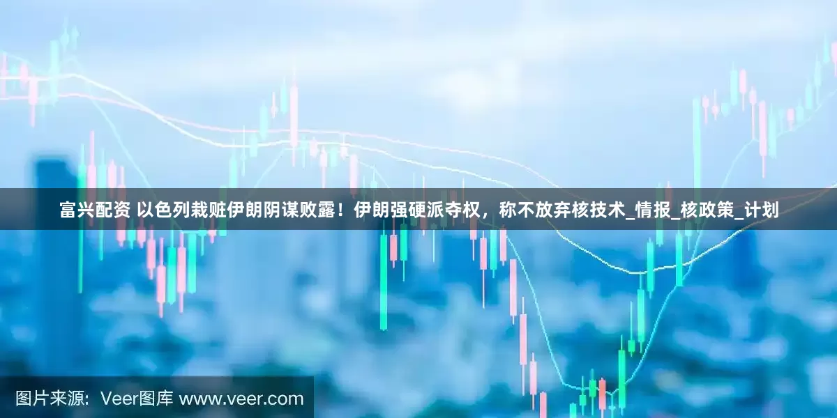富兴配资 以色列栽赃伊朗阴谋败露！伊朗强硬派夺权，称不放弃核技术_情报_核政策_计划