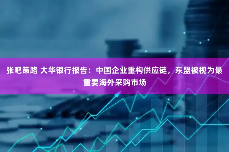 张吧策路 大华银行报告：中国企业重构供应链，东盟被视为最重要海外采购市场