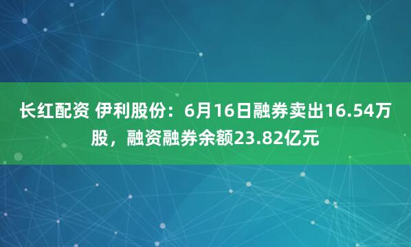 长红配资 伊利股份：6月16日融券卖出16.54万股，融资融券余额23.82亿元