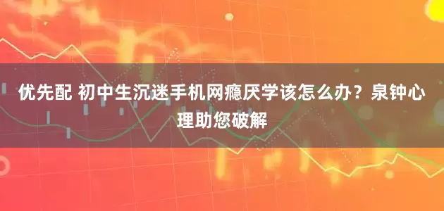 优先配 初中生沉迷手机网瘾厌学该怎么办?泉钟心理助您破解