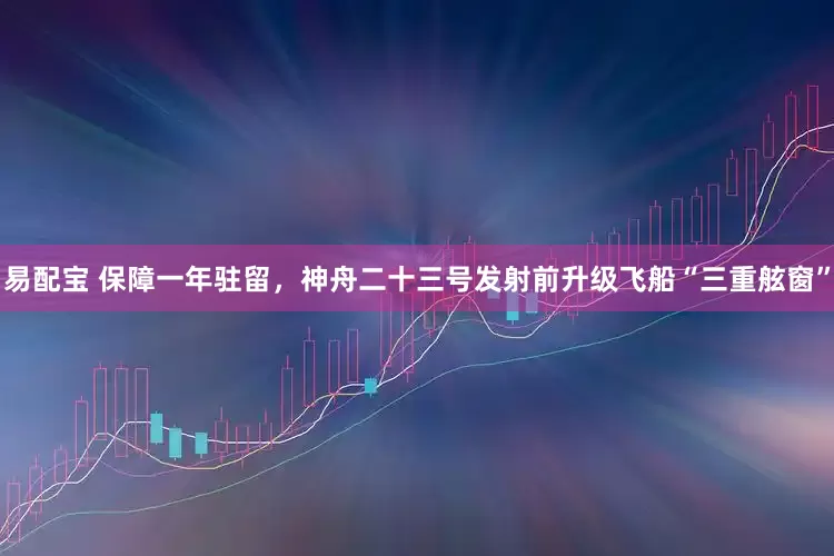 易配宝 保障一年驻留，神舟二十三号发射前升级飞船“三重舷窗”