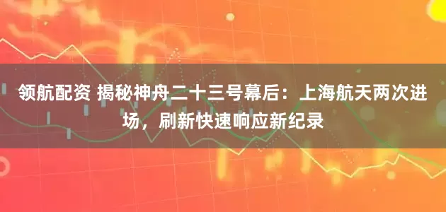 领航配资 揭秘神舟二十三号幕后：上海航天两次进场，刷新快速响应新纪录