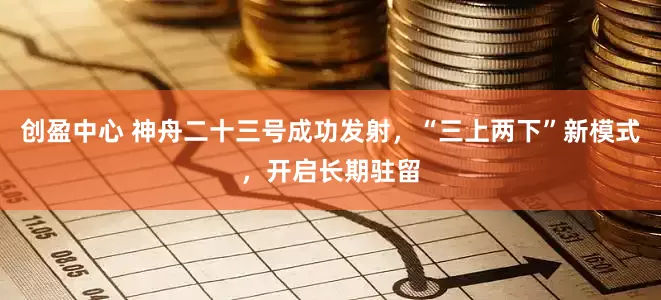 创盈中心 神舟二十三号成功发射,“三上两下”新模式,开启长期驻留