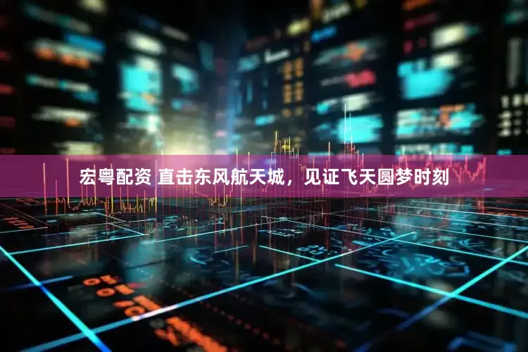 宏粤配资 直击东风航天城，见证飞天圆梦时刻