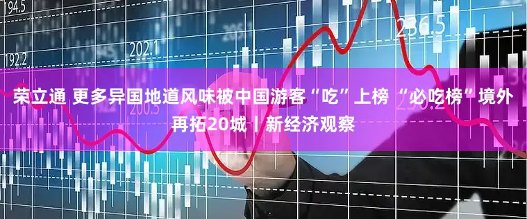 荣立通 更多异国地道风味被中国游客“吃”上榜 “必吃榜”境外再拓20城丨新经济观察